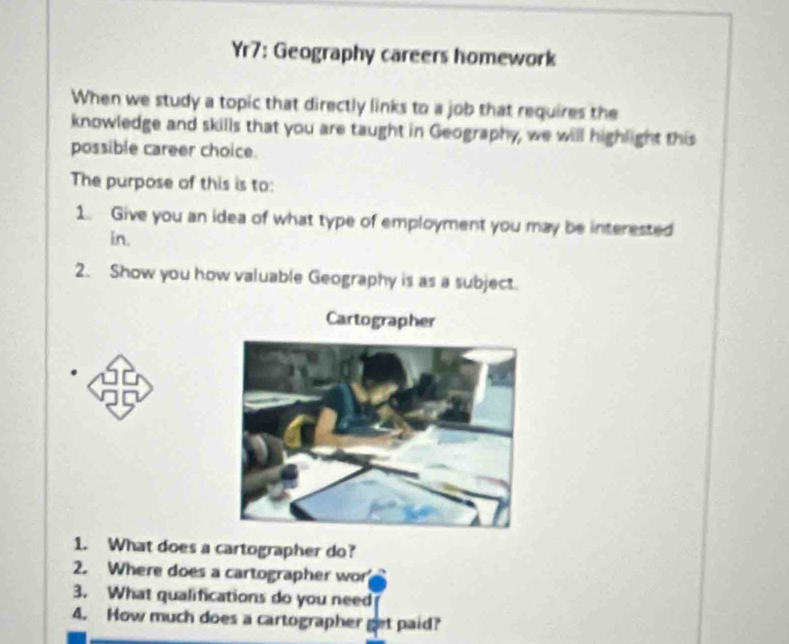 Yr7: Geography careers homework 
When we study a topic that directly links to a job that requires the 
knowledge and skills that you are taught in Geography, we will highlight this 
possible career choice. 
The purpose of this is to: 
1. Give you an idea of what type of employment you may be interested 
in. 
2. Show you how valuable Geography is as a subject. 
Cartographer 
1. What does a cartographer do? 
2. Where does a cartographer wor 
3. What qualifications do you need 
4. How much does a cartographer get paid?