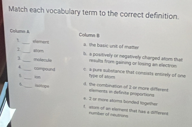 Match each vocabulary term to the correct definition.
Column A Column B
1 _element a. the basic unit of matter
2 __atom b. a positively or negatively charged atom that
3 molecule results from gaining or losing an electron
4._ compound c. a pure substance that consists entirely of one
5 _ion
type of atom
d. the combination of 2 or more different
6. _isotope elements in definite proportions
e. 2 or more atoms bonded together
f. atom of an element that has a different
number of neutrons