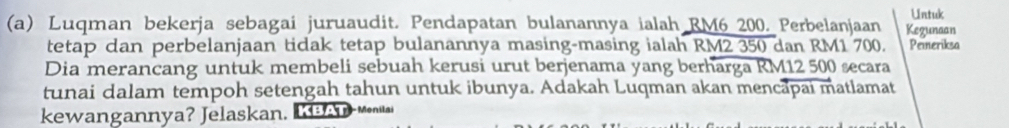 Untuk 
(a) Luqman bekerja sebagai juruaudit. Pendapatan bulanannya ialah RM6 200. Perbelanjaan Kegunaan 
tetap dan perbelanjaan tidak tetap bulanannya masing-masing ialah RM2 350 dan RM1 700. Peineriksa 
Dia merancang untuk membeli sebuah kerusi urut berjenama yang berharga RM12 500 secara 
tunai dalam tempoh setengah tahun untuk ibunya. Adakah Luqman akan mencapai matlamat 
kewangannya? Jelaskan. A - Menilai