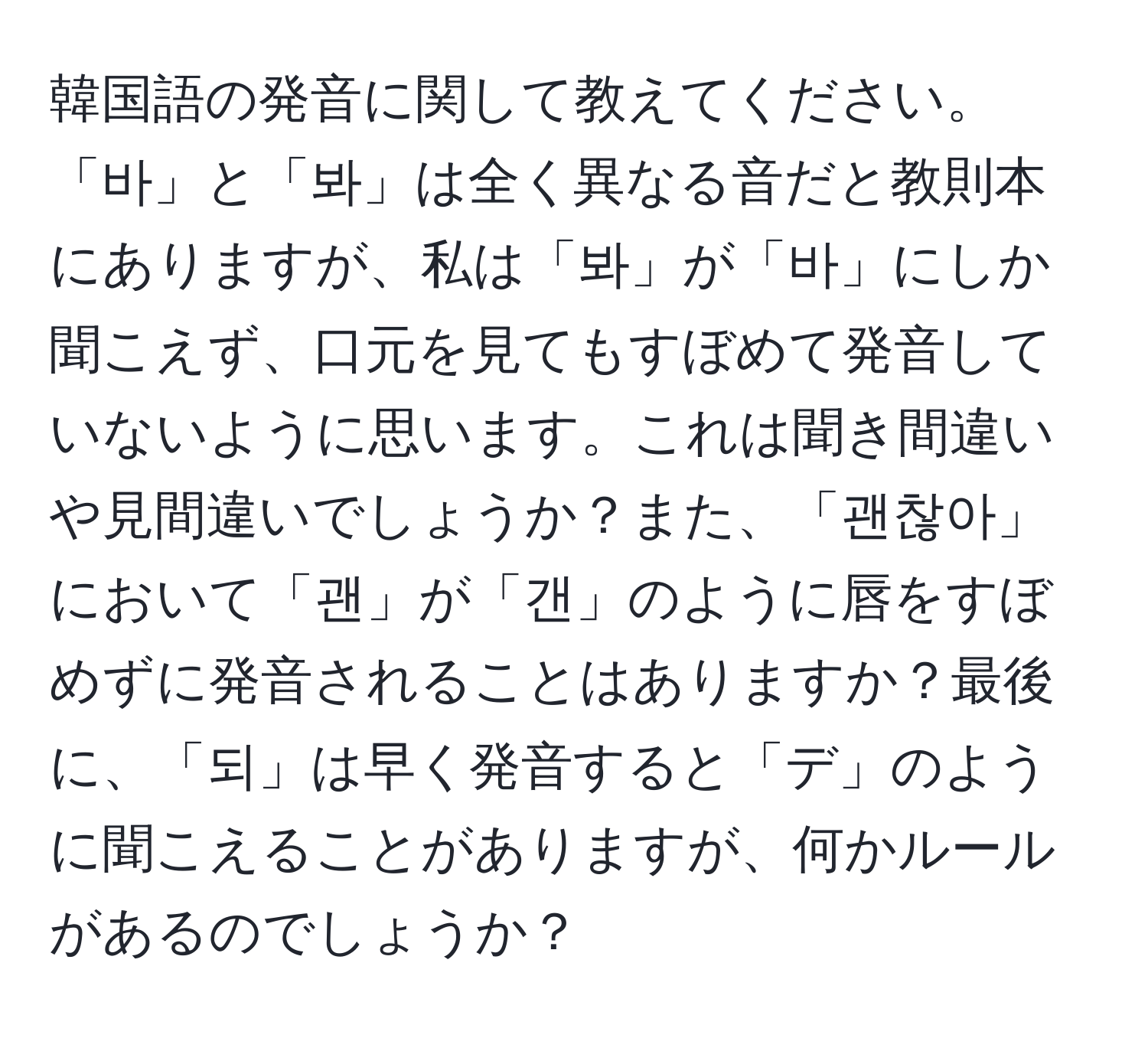 韓国語の発音に関して教えてください。「바」と「봐」は全く異なる音だと教則本にありますが、私は「봐」が「바」にしか聞こえず、口元を見てもすぼめて発音していないように思います。これは聞き間違いや見間違いでしょうか？また、「괜찮아」において「괜」が「갠」のように唇をすぼめずに発音されることはありますか？最後に、「되」は早く発音すると「デ」のように聞こえることがありますが、何かルールがあるのでしょうか？