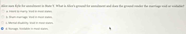 Alice sues Kyle for annulment in State Y. What is Alice's ground for annulment and does the ground render the marriage void or voidable?
a. Intent to marry. Void in most states.
b. Sham marriage. Void in most states.
c. Mental disability. Void in most states.
d. Nonage. Voidable in most states.