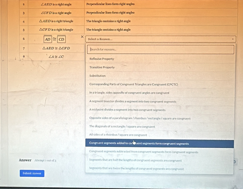 2 ∠ AED is a right angle Perpendicular lines form right angles
3 ∠ CFD is a right angle Perpendicular lines form right angles
4 △ AED is a right triangle The triangle contsins a right angle
5 △ CFD is a right triangle The triangle contains a right angle
×
6 AD≌ CD Select a Reason...
7 △ AED≌ △ CFD Search for reasons...
8 ∠ A≌ ∠ C Reflexive Property
Transitive Property
Substitution
Corresponding Parts of Congruent Triangles are Congruent (CPCTC)
In a triangle, sides opposite of congruent angles are congruent
A segment bisector divides a segment into two congruent segments
A midpoint divides a segment into two congruent segments
Opposite sides of a parallelogram / rhombus / rectangle / square are congruent
The diagonals of a rectangle / square are congruent
All sides of a rhombus / square are congruent
Congruent segments added to conduent segments form congruent segments
Congruent segments subtracted from congruent segments form congruent segments
Answer Attempt 1 out of 3 Segments that are half the lengths of congruent segments are congruent
D
Segments that are twice the lengths of congruent segments are congruent
Submit Answer