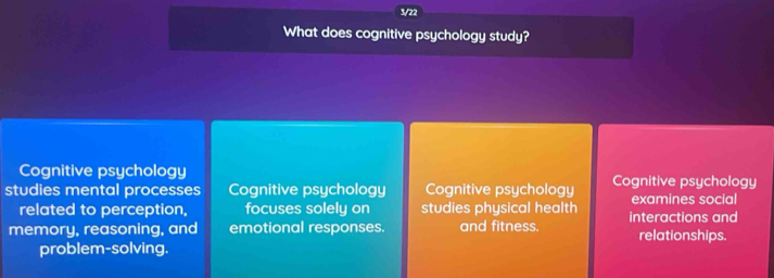 3/22
What does cognitive psychology study?
Cognitive psychology
studies mental processes Cognitive psychology Cognitive psychology Cognitive psychology
related to perception, focuses solely on studies physical health examines social
memory, reasoning, and emotional responses. and fitness. interactions and
relationships.
problem-solving.