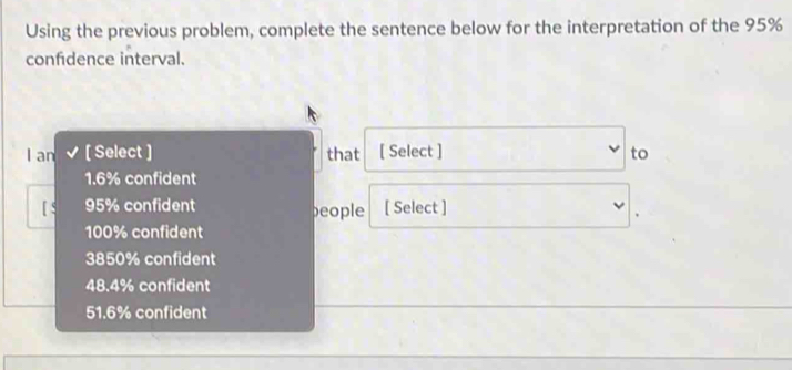 Using the previous problem, complete the sentence below for the interpretation of the 95%
confidence interval.
I an [ Select ] that [ Select ] to
1.6% confident
[ $ 95% confident beople [ Select ]
100% confident
3850% confident
48.4% confident
51.6% confident