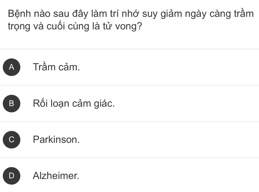 Bệnh nào sau đây làm trí nhớ suy giảm ngày càng trầm
trọng và cuối cùng là tử vong?
A Trầm cảm.
B Rối loạn cảm giác.
a Parkinson.
Alzheimer.