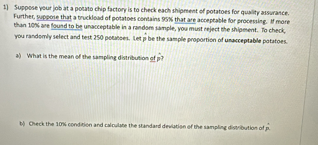 Suppose your job at a potato chip factory is to check each shipment of potatoes for quality assurance. 
Further, suppose that a truckload of potatoes contains 95% that are acceptable for processing. If more 
than 10% are found to be unacceptable in a random sample, you must reject the shipment. To check, 
you randomly select and test 250 potatoes. Let p be the sample proportion of unacceptable potatoes. 
a) What is the mean of the sampling distribution of p? 
b) Check the 10% condition and calculate the standard deviation of the sampling distribution of p.^wedge 