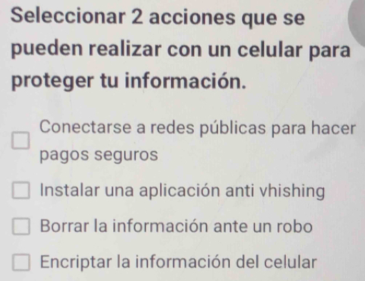 Seleccionar 2 acciones que se
pueden realizar con un celular para
proteger tu información.
Conectarse a redes públicas para hacer
pagos seguros
Instalar una aplicación anti vhishing
Borrar la información ante un robo
Encriptar la información del celular