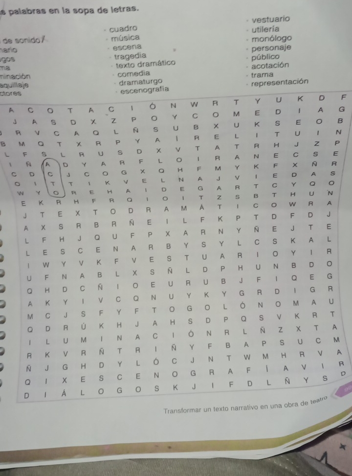 as palabras en la sopa de letras. 
cuadro vestuario 
utilería 
de sonido música monólogo 
. 
hario escena W 
gos personaje 
tragedia 
ma 
texto dramático público 
acotación 
ninación comedia 
aquil dramaturgo · trama 
ctore 
representación 
AF 
JG 
RB 
B N 
L P 
1E 
CR 
。 
 
A 
M 
A 
R 
D 
Transformar un texto na