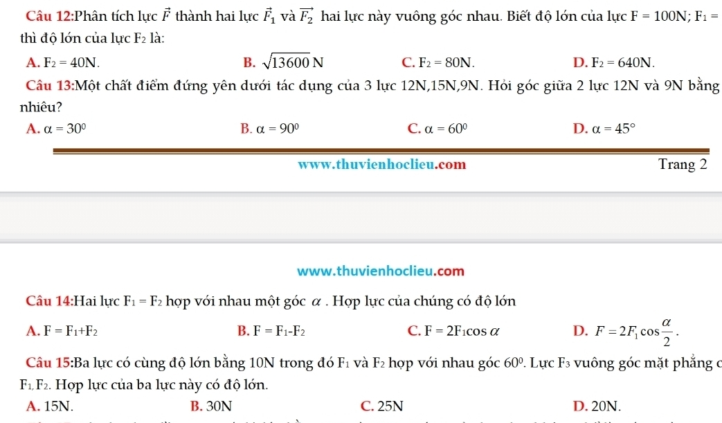 Phân tích lực vector F thành hai lực vector F_1 và vector F_2 hai lực này vuông góc nhau. Biết độ lớn của lực F=100N; F_1=
thì độ lớn của lực F_2 là:
A. F_2=40N. B. sqrt(13600)N C. F_2=80N. D. F_2=640N. 
Câu 13:Một chất điểm đứng yên dưới tác dụng của 3 lực 12N, 15N, 9N. Hỏi góc giữa 2 lực 12N và 9N bằng
nhiêu?
A. alpha =30° B. alpha =90° C. alpha =60° D. alpha =45°
www.thuvienhoclieu.com Trang 2
www.thuvienhoclieu.com
Câu 14:Hai lực F_1=F_2 hợp với nhau một góc α. Hợp lực của chúng có độ lớn
A. F=F_1+F_2 B. F=F_1-F_2 C. F=2F_1cos alpha D. F=2F_1cos  alpha /2 . 
Câu 15:Ba lực có cùng độ lớn bằng 10N trong đó F_1 và F_2 hợp với nhau góc 60°. Lực F_3 vuông góc mặt phẳng c
F_1,F_2. Hợp lực của ba lực này có độ lớn.
A. 15N. B. 30N C. 25N D. 20N.