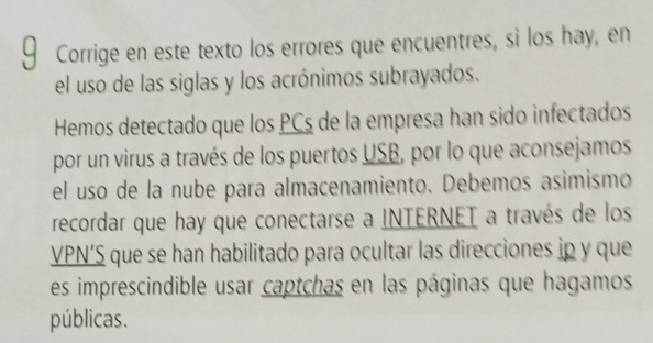 Corrige en este texto los errores que encuentres, si los hay, en 
el uso de las siglas y los acrónimos subrayados. 
Hemos detectado que los PCs de la empresa han sido infectados 
por un virus a través de los puertos USB, por lo que aconsejamos 
el uso de la nube para almacenamiento. Debemos asimismo 
recordar que hay que conectarse a INTERNET a través de los 
VPN’S que se han habilitado para ocultar las direcciones ip y que 
es imprescindible usar captchas en las páginas que hagamos 
públicas.