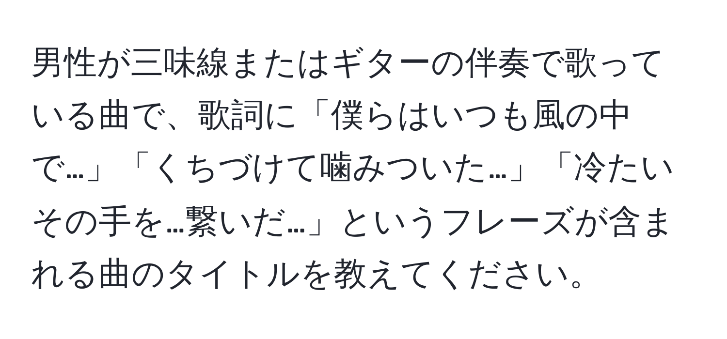 男性が三味線またはギターの伴奏で歌っている曲で、歌詞に「僕らはいつも風の中で…」「くちづけて噛みついた…」「冷たいその手を…繋いだ…」というフレーズが含まれる曲のタイトルを教えてください。