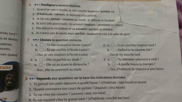 6 ●* Souligne la bonne réponse.
1. Quand je vais à l'école, je me couche toujours / parfois tôt.
2. D'habitude / Jamais, je déjeune à la cantine.
3. Je ne vais jamais / souvent au stade : je déteste le football.
4. Ils sont très ponctuels : ils arrivent toujours / rarement en retard.
5. Elle adore la récitation et va souvent / parfois au théâtre.
èves tard ?
6. Je n'aime pas le sport, mais parfois / toujours je vais à la salle de gym.
s et demie 7 ●●* Choisis la question correcte.
natinée 1. a. - Tu vas toujours à l'école à pied ? 3. a. - Tu te couches toujours tard ?
eures. b. - Tu vas parfois à l'école à pied ? b. - Parfois tu te couches tôt ?
ves quand - Oui, je vais toujours à l'école à pied. - Oui, je me couche tard.
2.a. - Elle va parfois au stade ? 4. a. Tu déjeunes rarement à midi ?
b.
rano - Elle va au stade le dimanche ? b. A quelle heure tu manges ?
- Non, elle va rarement au stade. - Oui, d'habitude je déjeune à une heure.
8 ●●* Réponds aux questions sur la base des indications données.
1. Tu prends ton petit-déjeuner à quelle heure ? (d'habitude / sept heures et demie)
2. Quand commence ton cours de guitare ? (toujours / cinq heures)
3. Tu vas chez tes cousins ? (souvent / avec ma mère)
4. Tu vas souvent chez ta grand-mère ? (d'habitude / une fois par jour)