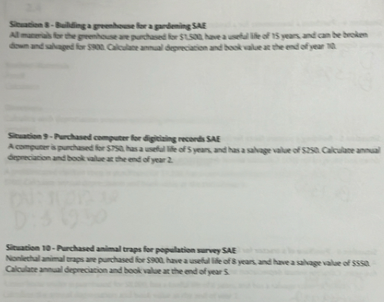 Situation 8 - Building a greenhouse for a gardening SAE 
All manerials for the greenhouse are purchased for $1,500, have a useful life of 15 years, and can be broken 
down and salxaged for $900. Calculate annual depreciation and book value at the end of year 10. 
Situation 9 - Purchased computer for digitizing records SAE 
A computer is purchased for $750, has a useful life of 5 years, and has a salvage value of $250. Calculate annual 
depreciation and book value at the end of year 2. 
Situation 10 - Purchased animal traps for population survey SAE 
Nonlethal animal traps are purchased for $900, have a useful life of 8 years, and have a salvage value of $550. 
Calculate annual depreciation and book value at the end of year 5.