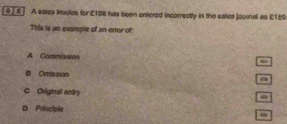 0 ∫ 6 ] A sales involes for £108 has been entered incorrectly in the sales jaurnal as £189
This is an example of an error of:
A Commission
B Omission
C Original entry
D Principle