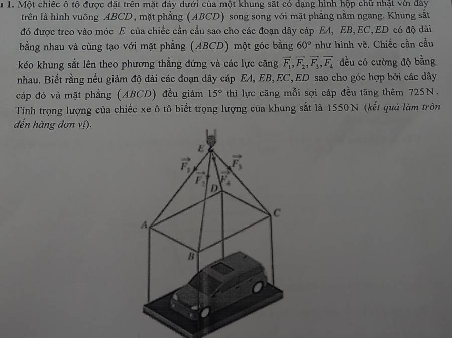 1 1. Một chiếc ô tổ được đặt trên mặt đáy dưới của một khung sắt có dạng hình hộp chữ nhật với đay 
trên là hình vuông ABCD, mặt phẳng (ABCD) song song với mặt phẳng nằm ngang. Khung sắt 
đó được treo vào móc E của chiếc cần cầu sao cho các đoạn dây cáp EA, EB, EC, ED có độ dài 
bằng nhau và cùng tạo với mặt phẳng (ABCD) một góc bằng 60° như hình vẽ. Chiếc cần cầu 
kéo khung sắt lên theo phương thẳng đứng và các lực căng vector F_1, vector F_2, vector F_3, vector F_4 đều có cường độ bằng 
nhau. Biết rằng nếu giảm độ dài các đoạn dây cáp EA, EB, EC, ED sao cho góc hợp bởi các dây 
cáp đó và mặt phẳng (ABCD) đều giảm 15° thì lực căng mỗi sợi cáp đều tăng thêm 725N. 
Tính trọng lượng của chiếc xe ô tô biết trọng lượng của khung sắt là 1550N (kết quả làm tròn 
đến hàng đơn vị).
E
vector F_1 vector F_3
L
vector F_2 D 4
C
A
B