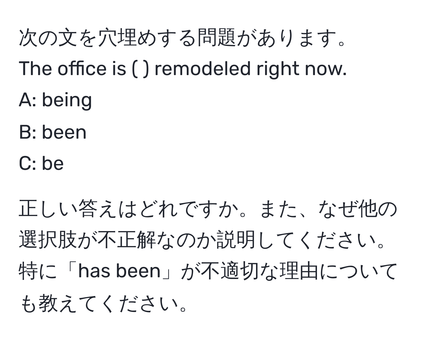 次の文を穴埋めする問題があります。  
The office is (      ) remodeled right now.  
A: being  
B: been  
C: be  

正しい答えはどれですか。また、なぜ他の選択肢が不正解なのか説明してください。特に「has been」が不適切な理由についても教えてください。