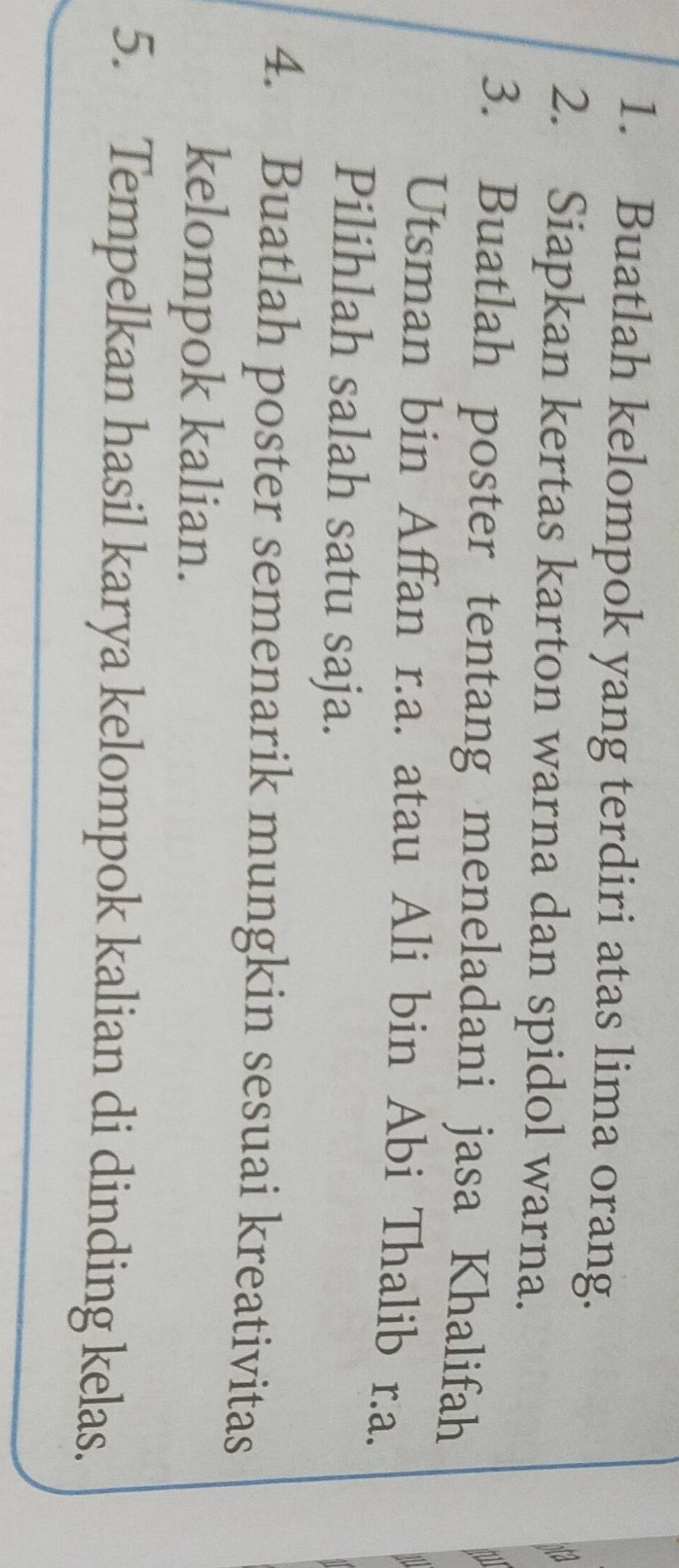 Buatlah kelompok yang terdiri atas lima orang. 
a 
2. Siapkan kertas karton warna dan spidol warna. 
3. Buatlah poster tentang meneladani jasa Khalifah 
Utsman bin Affan r.a. atau Ali bin Abi Thalib r.a. 
Pilihlah salah satu saja. 
4. Buatlah poster semenarik mungkin sesuai kreativitas 
kelompok kalian. 
5. Tempelkan hasil karya kelompok kalian di dinding kelas.