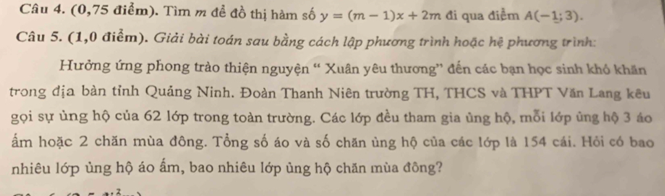 (0,75 điểm). Tìm m để đồ thị hàm số y=(m-1)x+2m đi qua điểm A(-1;3). 
Câu 5. (1,0 điểm). Giải bài toán sau bằng cách lập phương trình hoặc hệ phương trình: 
Hưởng ứng phong trào thiện nguyện “ Xuân yêu thương” đến các bạn học sinh khỏ khăn 
trong địa bàn tỉnh Quảng Ninh. Đoàn Thanh Niên trường TH, THCS và THPT Văn Lang kêu 
gọi sự ủng hộ của 62 lớp trong toàn trường. Các lớp đều tham gia ủng hộ, mỗi lớp ủng hộ 3 áo 
ẩm hoặc 2 chăn mùa đông. Tổng số áo và số chăn ủng hộ của các lớp là 154 cái. Hỏi có bao 
nhiêu lớp ủng hộ áo ẩm, bao nhiêu lớp ủng hộ chăn mùa đông?