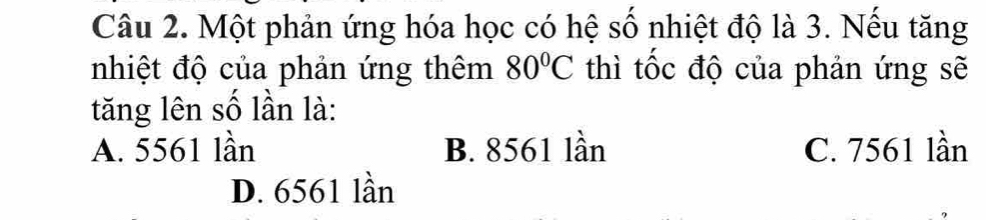 Một phản ứng hóa học có hệ số nhiệt độ là 3. Nếu tăng
nhiệt độ của phản ứng thêm 80°C thì tốc độ của phản ứng sẽ
tăng lên số lần là:
A. 5561 lần B. 8561 lần C. 7561 lần
D. 6561 lần