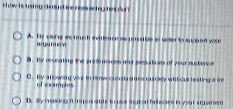 How is using deductive reasoning helpful?
A. By using as much evidence as possible in order to support your
argumerd
B. By revealing the preferences and prejudices of your sudience
C. By allowing you to draw conclusions quickly without testing a lot
of examples
D. By making it impossible to use logical fattacies in your argurent