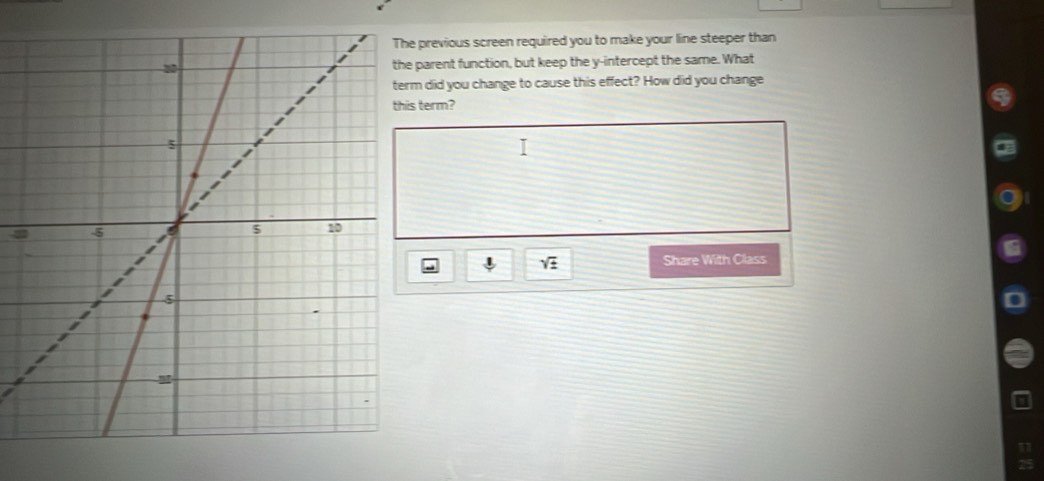 previous screen required you to make your line steeper than 
parent function, but keep the y-intercept the same. What 
did you change to cause this effect? How did you change 
term?
5
sqrt(± ) Share With Class