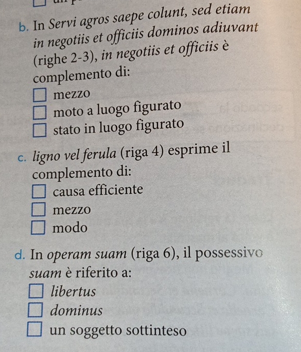 In Servi agros saepe colunt, sed etiam
in negotiis et officiis dominos adiuvant
(righe 2-3), in negotiis et officiis è
complemento di:
mezzo
moto a luogo figurato
stato in luogo figurato
c. ligno vel ferula (riga 4) esprime il
complemento di:
causa efficiente
mezzo
modo
d. In operam suam (riga 6), il possessivo
suam è riferito a:
libertus
dominus
un soggetto sottinteso