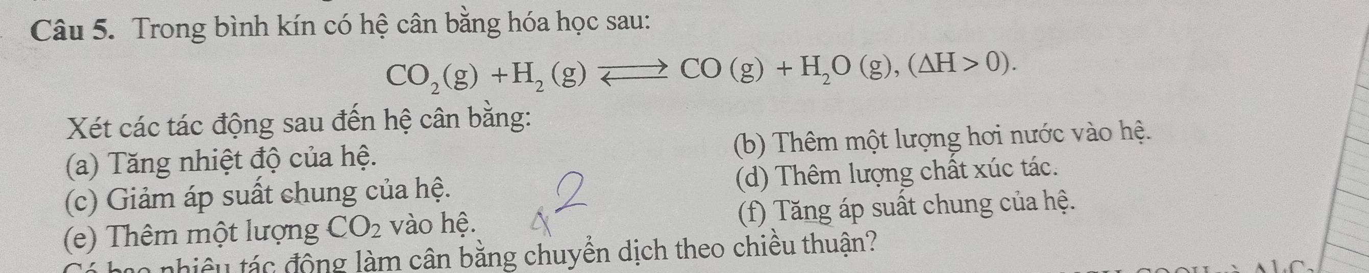 Trong bình kín có hệ cân bằng hóa học sau:
CO_2(g)+H_2(g)leftharpoons CO(g)+H_2O(g),(△ H>0). 
Xét các tác động sau đến hệ cân bằng:
(a) Tăng nhiệt độ của hệ. (b) Thêm một lượng hơi nước vào hệ.
(c) Giảm áp suất chung của hệ. (d) Thêm lượng chất xúc tác.
(e) Thêm một lượng CO_2 vào hệ. (f) Tăng áp suất chung của hệ.
o nhiêu tác động làm cân bằng chuyền dịch theo chiều thuận?