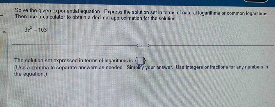 Solve the given exponential equation. Express the solution set in terms of natural logarithms or common logarithms. 
Then use a calculator to obtain a decimal approximation for the solution.
3e^x=103
The solution set expressed in terms of logarithms is  □ 
(Use a comma to separate answers as needed. Simplify your answer. Use integers or fractions for any numbers in 
the equation.)