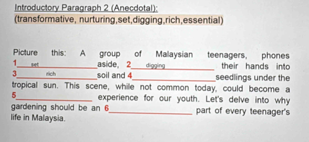 Introductory Paragraph 2 (Anecdotal): 
(transformative, nurturing,set,digging,rich,essential) 
Picture this: A group of Malaysian teenagers, phones 
1 set _aside, 2 digging _their hands into 
3_ rich_ soil and 4_ seedlings under the 
tropical sun. This scene, while not common today, could become a 
5_ experience for our youth. Let's delve into why 
gardening should be an 6 _ part of every teenager's 
life in Malaysia.