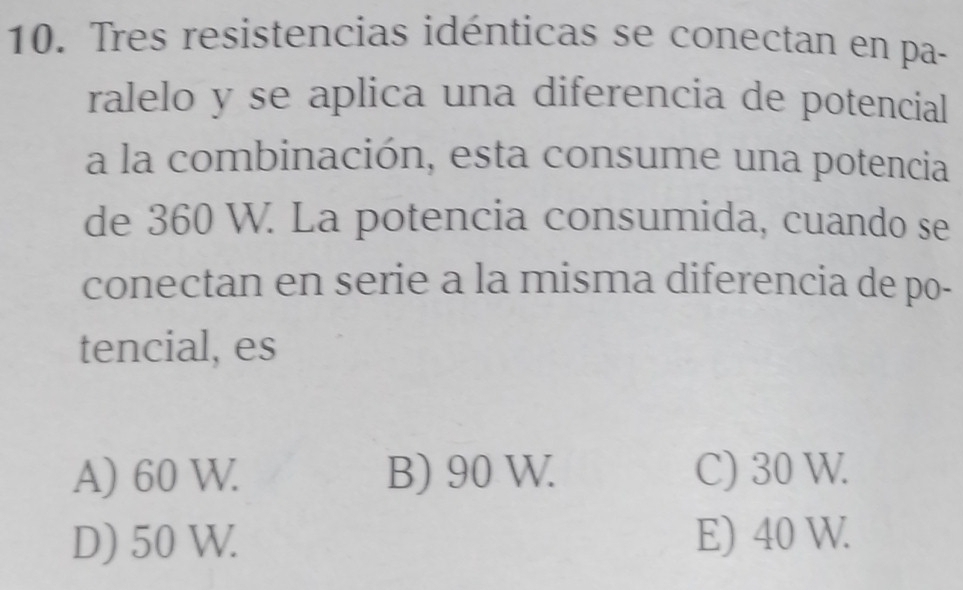 Tres resistencias idénticas se conectan en pa-
ralelo y se aplica una diferencía de potencial
a la combinación, esta consume una potencia
de 360 W. La potencia consumida, cuando se
conectan en serie a la misma diferencia de po-
tencial, es
A) 60 W. B) 90 W. C) 30 W.
D) 50 W. E) 40 W.