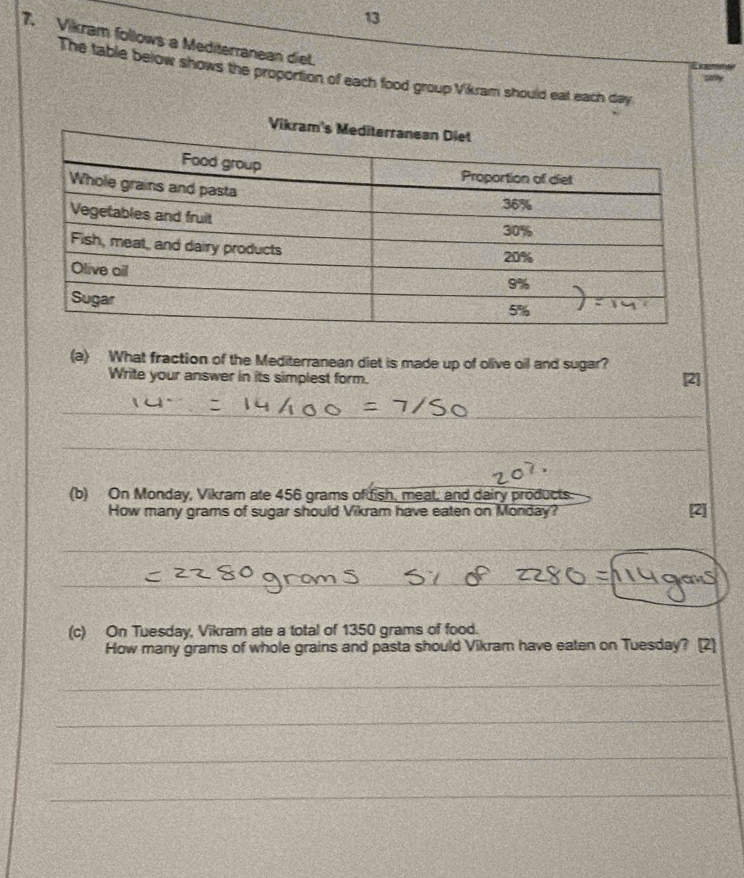 13 
7. Vikram follows a Mediterranean diet. 
The table below shows the proportion of each food group Vikram should eat each day 
(a) What fraction of the Mediterranean diet is made up of olive oil and sugar? 
Write your answer in its simplest form. [2] 
_ 
_ 
_ 
_ 
(b) On Monday, Vikram ate 456 grams of dish, meat, and dairy products 
How many grams of sugar should Vikram have eaten on Monday? 
_ 
_ 
_ 
(c) On Tuesday, Vikram ate a total of 1350 grams of food. 
How many grams of whole grains and pasta should Vikram have eaten on Tuesday? [2] 
_ 
_ 
_ 
_
