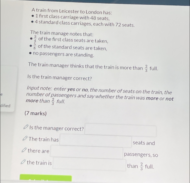 A train from Leicester to London has:
1 first class carriage with 48 seats,
4 standard class carriages, each with 72 seats. 
The train manage notes that:
 3/4  of the first class seats are taken,
 5/8  of the standard seats are taken, 
no passengers are standing. 
The train manager thinks that the train is more than  2/3  full. 
Is the train manager correct? 
Input note: enter yes or no, the number of seats on the train, the 
e number of passengers and say whether the train was more or not 
more than  2/3 full. 
dified 
(7 marks) 
Is the manager correct? □ 
The train has □ seats and 
there are □ passengers, so 
the train is □ than  2/3  full. 
□