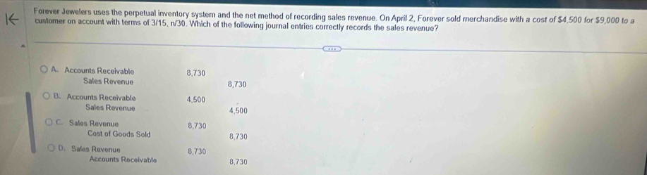 Forever Jewelers uses the perpetual inventory system and the net method of recording sales revenue. On April 2, Forever sold merchandise with a cost of $4,500 for $9,000 to a
customer on account with terms of 3/15, n/30. Which of the following journal entries correctly records the sales revenue?
A. Accounts Receivable 8,730
Sales Revenue 8,730
B. Accounts Receivable 4.500
Sales Revenue 4,500
C. Sales Revenue 8,730
Cost of Goods Sold 8,730
D. Sales Revenue 8,730
Accounts Receivable 8,730