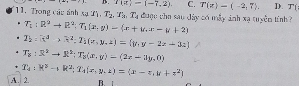 (2,-1). B. T(x)=(-7,2). C. T(x)=(-2,7). D. T(
11. Trong các ánh xạ T_1, T_2, T_3, T_4 được cho sau đây có mấy ánh xạ tuyến tính?
T_1:R^2to R^2; T_1(x,y)=(x+y, x-y+2)
T_2:R^3to R^2; T_2(x,y,z)=(y,y-2x+3z)
T_3:R^2to R^2; T_3(x,y)=(2x+3y,0)
T_4:R^3to R^2; T_4(x,y,z)=(x-z,y+z^2)
A. 2. B. 1.