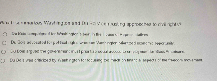 Which summarizes Washington and Du Bois' contrasting approaches to civil rights?
Du Bois campaigned for Washington's seat in the House of Representatives.
Du Bois advocated for political rights whereas Washington prioritized economic opportunity.
Du Bois argued the government must prioritize equal access to employment for Black Americans.
Du Bois was criticized by Washington for focusing too much on financial aspects of the freedom movement.