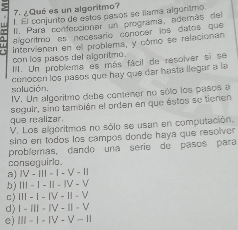 5
1 7. ¿Qué es un algoritmo?
w I. El conjunto de estos pasos se llama algoritmo.
~ II. Para confeccionar un programa, además del
I algoritmo es necesario conocer los datos que
a
intervienen en el problema, y cómo se relacionan
con los pasos del algoritmo.
III. Un problema es más fácil de resolver si se
conocen los pasos que hay que dar hasta llegar a la
solución.
IV. Un algoritmo debe contener no sólo los pasos a
seguir, sino también el orden en que éstos se tienen
que realizar.
V. Los algoritmos no sólo se usan en computación,
sino en todos los campos donde haya que resolver
problemas, dando una serie de pasos para
conseguirlo.
a) IV-1II-I-V-1I
b) |||-|-||-|V-V
c) III-I-IV-II-V
d) I-III-IV-11-V
e) III-I-IV-V-II