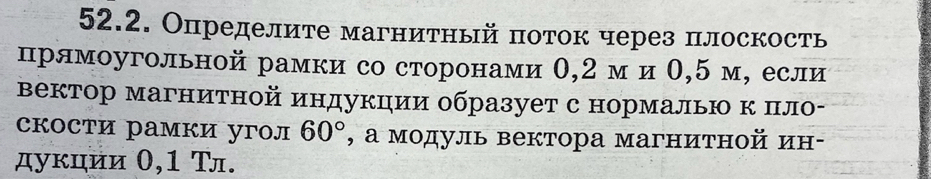 Определите магнитный πоток через плоскость 
прямоугольной рамки со сторонами θ, 2 м и О, 5 м, если 
вектор магнитной индукции образует с нормалью κ πло- 
скости рамки угол 60° , а модуль вектора магнитной ин- 
дуκции 0,1 Τл.