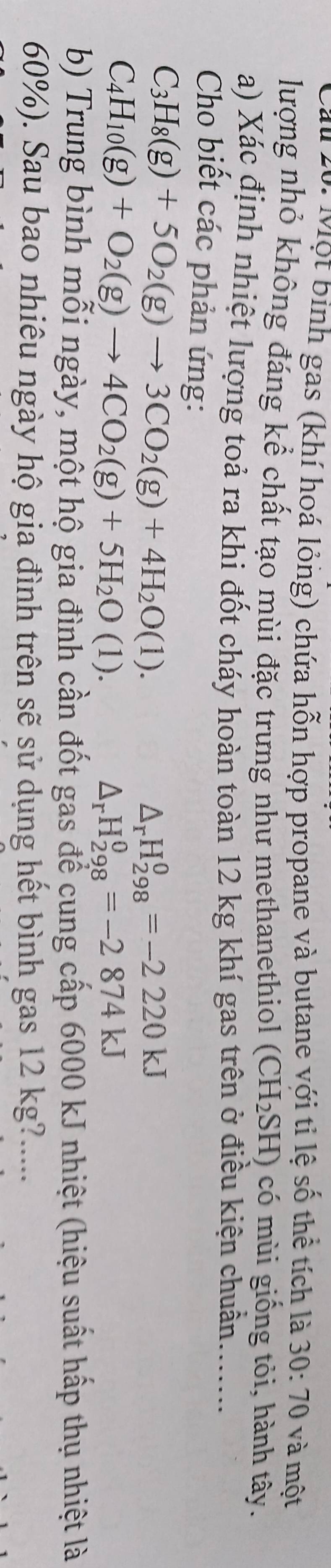 Cầu 20: Một binh gas (khí hoá lỏng) chứa hỗn hợp propane và butane với ti lệ số thể tích là 30:70 và một 
lượng nhỏ không đáng kể chất tạo mùi đặc trưng như methanethiol (CH_2SH) có mùi giống tỏi, hành tây. 
a) Xác định nhiệt lượng toả ra khi đốt cháy hoàn toàn 12 kg khí gas trên ở điều kiện chuẩn........ 
Cho biết các phản ứng:
C_3H_8(g)+5O_2(g)to 3CO_2(g)+4H_2O(l).
△ _rH_(298)^0=-2220kJ
C_4H_10(g)+O_2(g)to 4CO_2(g)+5H_2O(l).
△ _rH_(298)^0=-2874kJ
b) Trung bình mỗi ngày, một hộ gia đình cần đốt gas để cung cấp 6000 kJ nhiệt (hiệu suất hấp thụ nhiệt là
60%). Sau bao nhiêu ngày hộ gia đình trên sẽ sử dụng hết bình gas 12 kg?.....