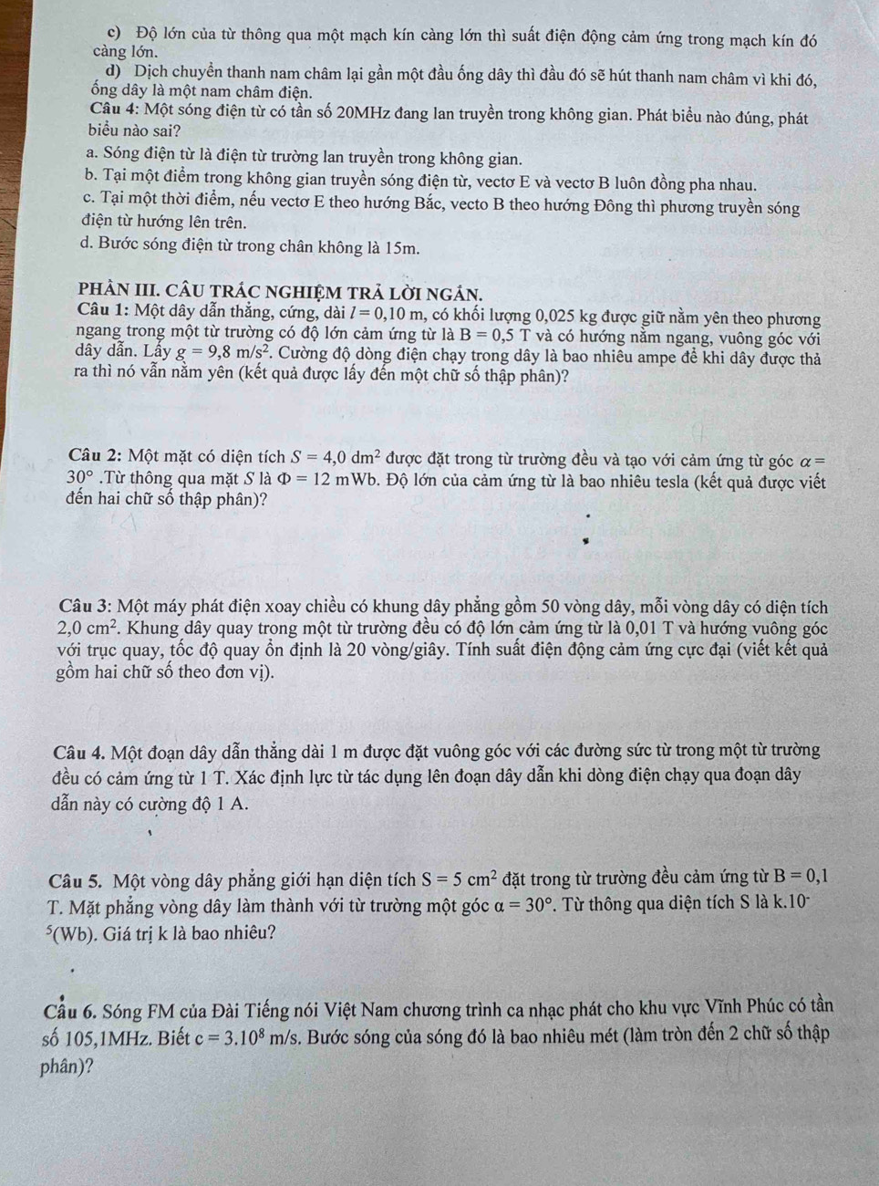 c) Độ lớn của từ thông qua một mạch kín càng lớn thì suất điện động cảm ứng trong mạch kín đó
càng lớn.
d) Dịch chuyển thanh nam châm lại gần một đầu ống dây thì đầu đó sẽ hút thanh nam châm vì khi đó,
ống dây là một nam châm điện.
Câu 4: Một sóng điện từ có tần số 20MHz đang lan truyền trong không gian. Phát biểu nào đúng, phát
biểu nào sai?
a. Sóng điện từ là điện từ trường lan truyền trong không gian.
b. Tại một điểm trong không gian truyền sóng điện từ, vectơ E và vectơ B luôn đồng pha nhau.
c. Tại một thời điểm, nếu vectơ E theo hướng Bắc, vecto B theo hướng Đông thì phương truyền sóng
điện từ hướng lên trên.
d. Bước sóng điện từ trong chân không là 15m.
pHÀN III. CÂU TRÁC NGHIỆM TRẢ LỜI NGÁN.
Câu 1: Một dây dẫn thẳng, cứng, dài l=0,10m 1, có khối lượng 0,025 kg được giữ nằm yên theo phương
ngang trong một từ trường có độ lớn cảm ứng từ là B=0,5 T và có hướng nằm ngang, vuông góc với
dây dẫn. Lấy g=9,8m/s^2 7. Cường độ dòng điện chạy trong dây là bao nhiêu ampe để khi dây được thả
ra thì nó vẫn nằm yên (kết quả được lấy đến một chữ số thập phân)?
Câu 2: Một mặt có diện tích S=4,0dm^2 được đặt trong từ trường đều và tạo với cảm ứng từ góc alpha =
30°.Từ thông qua mặt S là Phi =12mWb Đ. Độ lớn của cảm ứng từ là bao nhiêu tesla (kết quả được viết
đến hai chữ số thập phân)?
Câu 3: Một máy phát điện xoay chiều có khung dây phẳng gồm 50 vòng dây, mỗi vòng dây có diện tích
2,0cm^2. Khung dây quay trong một từ trường đều có độ lớn cảm ứng từ là 0,01 T và hướng vuông góc
với trục quay, tốc độ quay ổn định là 20 vòng/giây. Tính suất điện động cảm ứng cực đại (viết kết quả
gồm hai chữ số theo đơn vị).
Câu 4. Một đoạn dây dẫn thẳng dài 1 m được đặt vuông góc với các đường sức từ trong một từ trường
đều có cảm ứng từ 1 T. Xác định lực từ tác dụng lên đoạn dây dẫn khi dòng điện chạy qua đoạn dây
dẫn này có cường độ 1 A.
Câu 5. Một vòng dây phẳng giới hạn diện tích S=5cm^2 đặt trong từ trường đều cảm ứng từ B=0,1
T. Mặt phẳng vòng dây làm thành với từ trường một góc alpha =30°. Từ thông qua diện tích S là k.10
⁵(Wb). Giá trị k là bao nhiêu?
Cầu 6. Sóng FM của Đài Tiếng nói Việt Nam chương trình ca nhạc phát cho khu vực Vĩnh Phúc có tần
số 105,1MHz. Biết c=3.10^8m/s s. Bước sóng của sóng đó là bao nhiêu mét (làm tròn đến 2 chữ số thập
phân)?