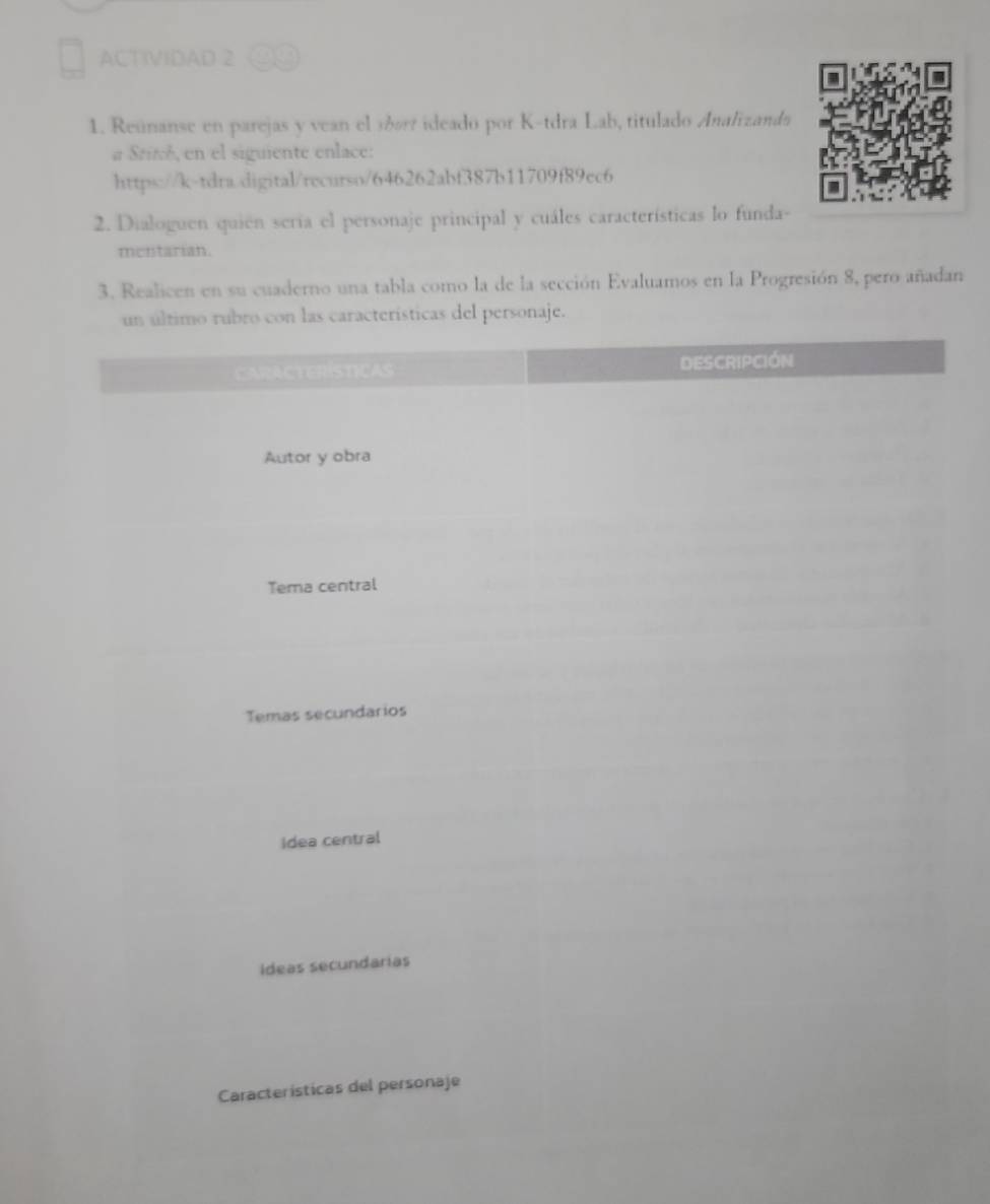 ACTIVIDAD 2 
1. Reúnanse en parejas y vean el sóart ideado por K-tdra Lab, titulado Analizanda 
a Srité, en el siguiente enlace: 
https://k-tdra.digital/recurso/646262abf387b11709f89ec6 
2. Dialoguen quien seria el personaje principal y cuáles características lo funda- 
mentarian. 
3. Realicen en su cuaderno una tabla como la de la sección Evaluamos en la Progresión 8, pero añadan 
naje.