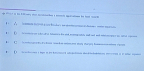 # Which of the following dres not desscmbes a scentifle application of the fessl recent
Scentnts discover a new touul and are able to compars its tutures to other ingnsns
Scentiols uce a loed to detormone the disl, mating habuts, and tood was stonsiogs of an exinct copenen
Dcestists print to the foul recoed as endience of stoely chainging teatures over rettiors of pears
Scentsts use a teyor in the toast recont to hxpothesure about the habitel and enerreent of an esinct agaon