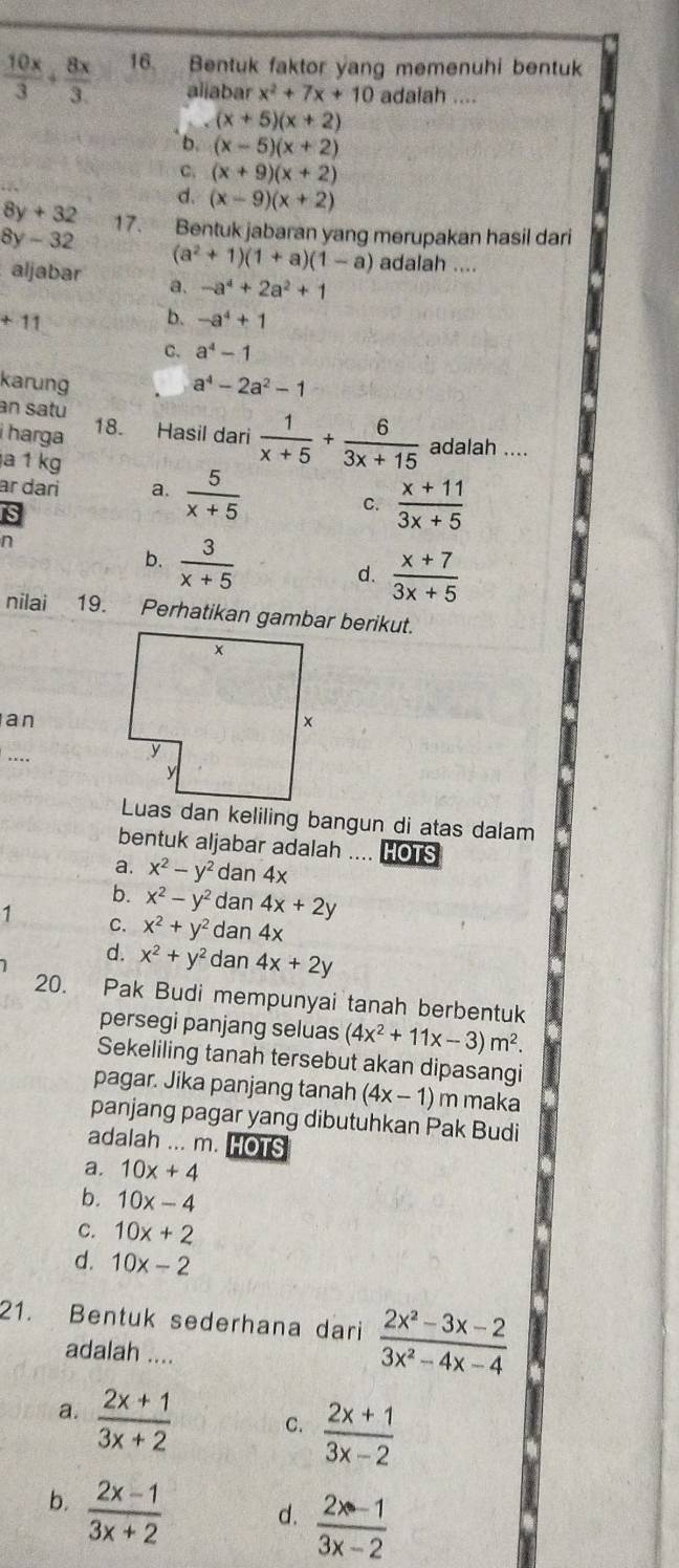  10x/3 + 8x/3  16. Bentuk faktor yang memenuhi bentuk
aliabar x^2+7x+10 adaiah ....
(x+5)(x+2)
b. (x-5)(x+2)
C, (x+9)(x+2)
d. (x-9)(x+2)
8y + 32 17. Bentuk jabaran yang merupakan hasil dari
8y - 32 (a^2+1)(1+a)(1-a) adalah ....
aljabar a. -a^4+2a^2+1
+11
b. -a^4+1
C. a^4-1
karung a^4-2a^2-1
an satu 18. Hasil dari  1/x+5 + 6/3x+15  adalah ....
i harga
a 1 kg
ar dari a.  5/x+5 
s
C.  (x+11)/3x+5 
n
b.  3/x+5 
d.  (x+7)/3x+5 
nilai 19. Perhatikan gambar berikut.
an
...
Luas dan keliling bangun di atas dalam
bentuk aljabar adalah .... HOTS
a. x^2-y^2 dan 4x
b. x^2-y^2 dan 4x+2y
1 C. x^2+y^2 dan 4x
d. x^2+y^2 dan 4x+2y
20. Pak Budi mempunyai tanah berbentuk
persegi panjang seluas (4x^2+11x-3)m^2.
Sekeliling tanah tersebut akan dipasangi
pagar. Jika panjang tanah (4x-1) m maka
panjang pagar yang dibutuhkan Pak Budi
adalah ... m. HOTS
a. 10x+4
b. 10x-4
C. 10x+2
d. 10x-2
21. Bentuk sederhana dari  (2x^2-3x-2)/3x^2-4x-4 
adalah ....
a.  (2x+1)/3x+2  C.  (2x+1)/3x-2 
b.  (2x-1)/3x+2 
d.  (2x-1)/3x-2 