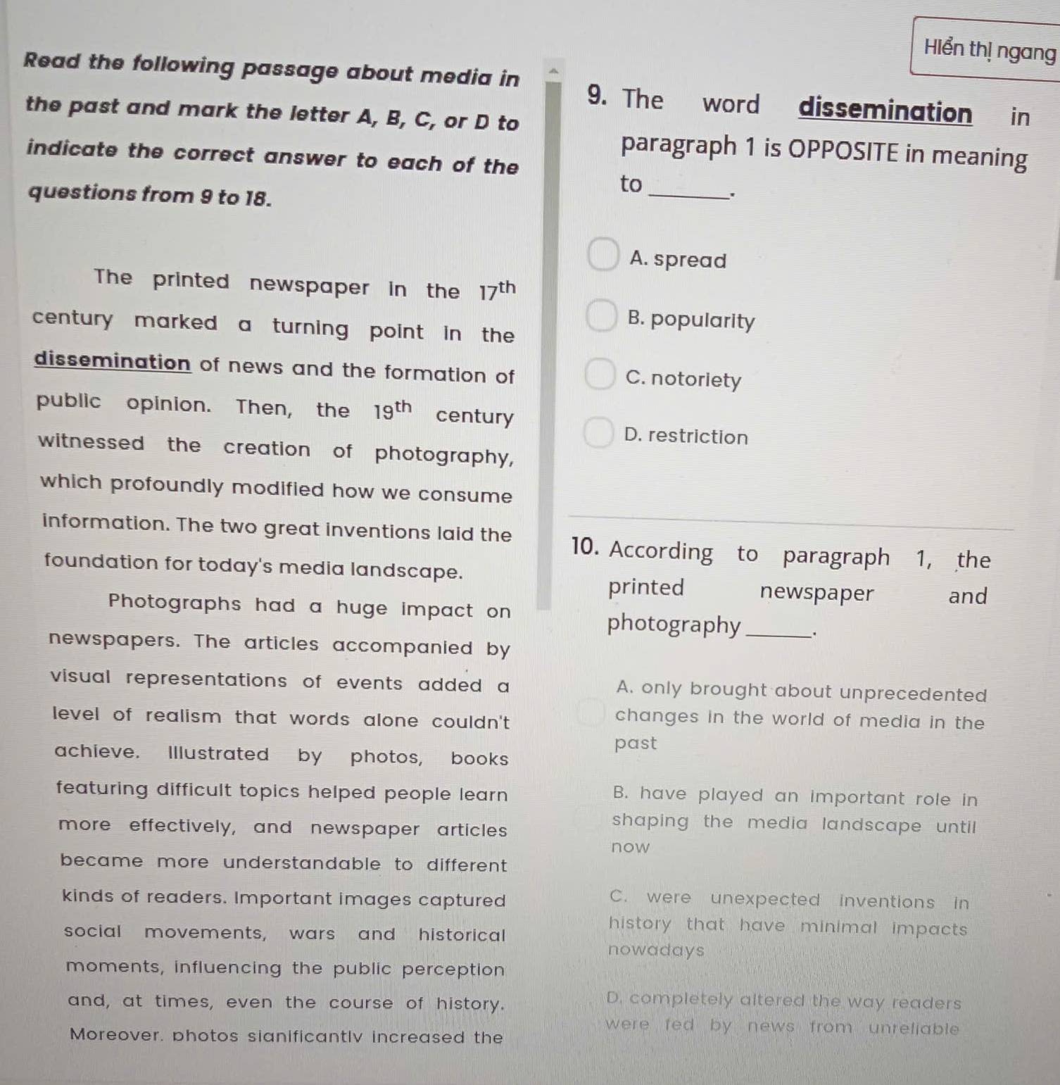 Hiển thị ngang
Read the following passage about media in 9. The word dissemination in
the past and mark the letter A, B, C, or D to
paragraph 1 is OPPOSITE in meaning
indicate the correct answer to each of the
to_
questions from 9 to 18.
A. spread
The printed newspaper in the 17^(th)
B. popularity
century marked a turning point in the 
dissemination of news and the formation of C. notoriety
public opinion. Then, the 19^(th) century
D. restriction
witnessed the creation of photography,
which profoundly modified how we consume 
information. The two great inventions laid the 10. According to paragraph 1, the
foundation for today's media landscape.
printed newspaper and
Photographs had a huge impact on
photography _、.
newspapers. The articles accompanied by
visual representations of events added a A. only brought about unprecedented
level of realism that words alone couldn't 
changes in the world of media in the 
past
achieve. Illustrated by photos, books
featuring difficult topics helped people learn . B. have played an important role in
more effectively, and newspaper articles
shaping the media landscape until.
now
became more understandable to different.
kinds of readers. Important images captured
C. were unexpected inventions in
history that have minimal impacts .
social movements, wars and historical
nowadays
moments, influencing the public perception
and, at times, even the course of history.
D. completely altered the way readers
were fed by news from unreliable .
Moreover, photos sianificantlv increased the