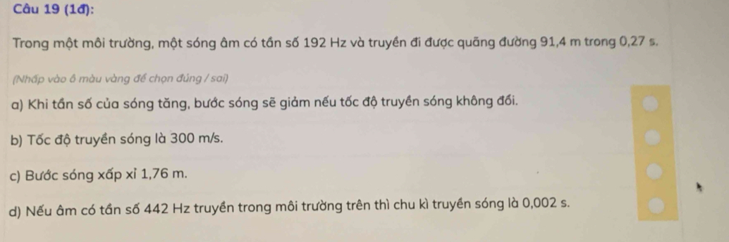 (1đ):
Trong một môi trường, một sóng âm có tần số 192 Hz và truyền đi được quãng đường 91,4 m trong 0,27 s.
(Nhấp vào ô màu vàng đề chọn đúng / sai)
a) Khi tần số của sóng tăng, bước sóng sẽ giảm nếu tốc độ truyền sóng không đối.
b) Tốc độ truyền sóng là 300 m/s.
c) Bước sóng xấp xỉ 1,76 m.
d) Nếu âm có tần số 442 Hz truyền trong môi trường trên thì chu kì truyền sóng là 0,002 s.