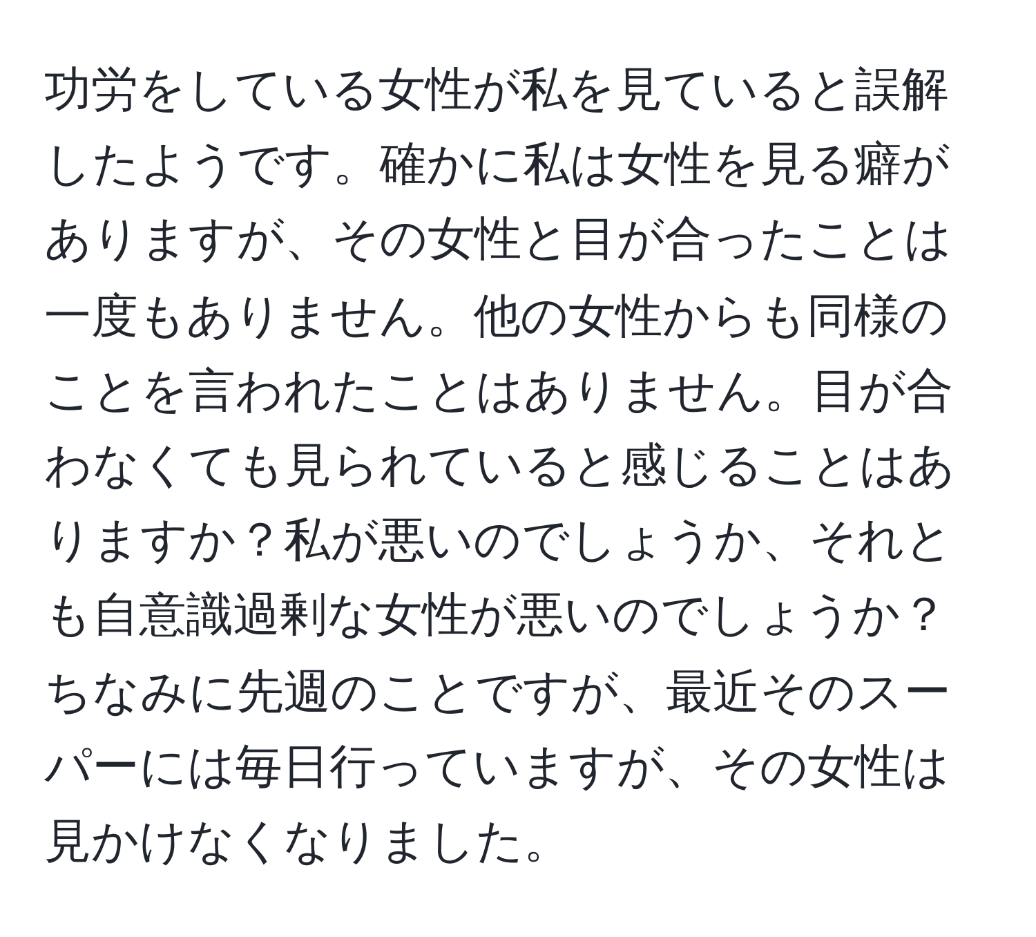 功労をしている女性が私を見ていると誤解したようです。確かに私は女性を見る癖がありますが、その女性と目が合ったことは一度もありません。他の女性からも同様のことを言われたことはありません。目が合わなくても見られていると感じることはありますか？私が悪いのでしょうか、それとも自意識過剰な女性が悪いのでしょうか？ちなみに先週のことですが、最近そのスーパーには毎日行っていますが、その女性は見かけなくなりました。