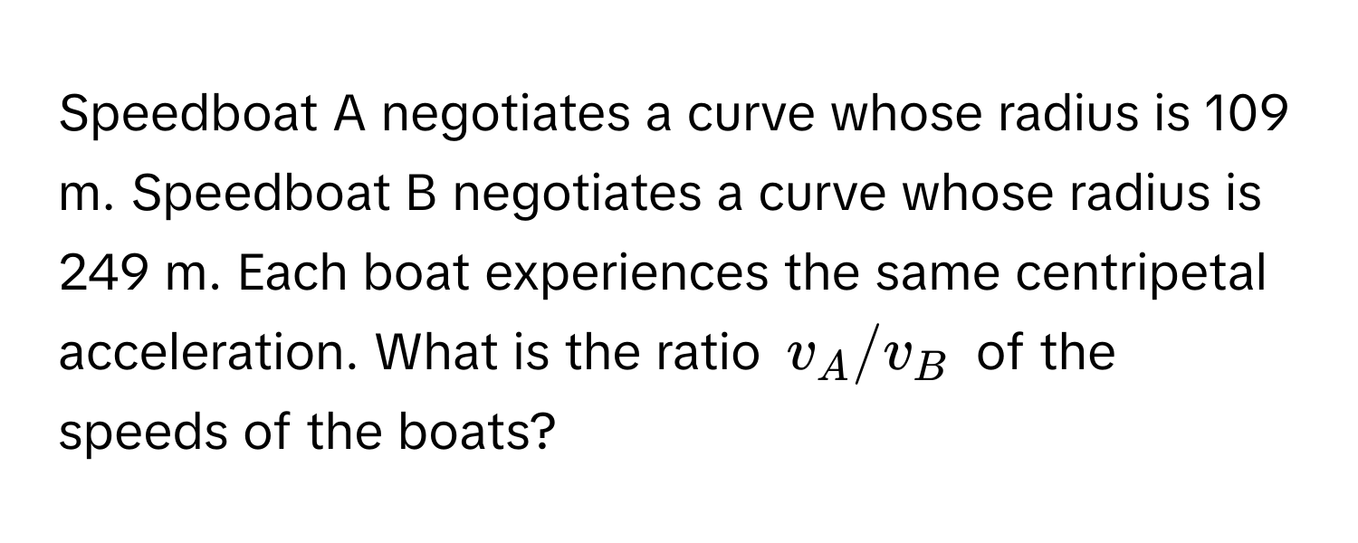 Speedboat A negotiates a curve whose radius is 109 m. Speedboat B negotiates a curve whose radius is 249 m. Each boat experiences the same centripetal acceleration. What is the ratio $v_A/v_B$ of the speeds of the boats?