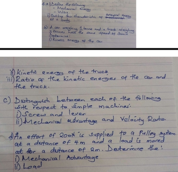 4a1 Define the following 
- Meclanical energy 
- Work. 
Outling four elaracteristic of Potestial energy 
of a body. 
() A car weighing I tonne and a track weighing
3 tonnes have the same speed of SomTs 
Determine: 
① Kinetic energy of the can 
n Kinetic energy of the truck 
il Ratio of the kinetic energies of fhe car and 
the truck. 
C) Dustinguish between each of the following 
wsith respect to simple machines 
①Serea and lever 
Meclanicad advantage and Velocity Rato. 
An effort of 200k is supplied to a pulley system 
at a distance of 4m and a load is moved 
at for a distance of am. Determine the: 
① Mechanical Advantage 
Load