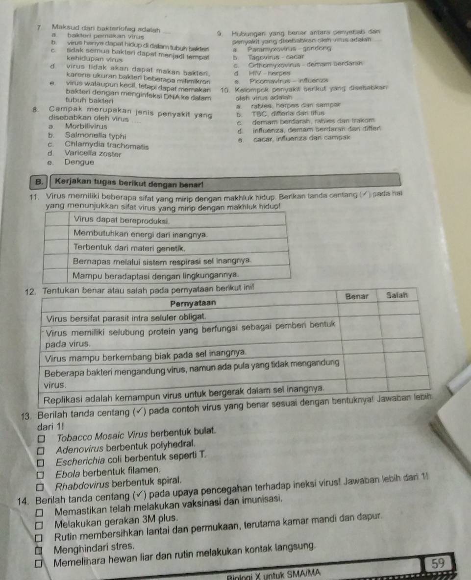 Maksud dari bakteriofag adalah
a. bakteri pemakan virus 9. Hubungan yang benar antara penyebab dan
penyakit yang disebabkan oieh virus adalah 
b. virus hanya dapat hidup di dalam tubuh bakter! a Paramyxovirus gondon
c. tidak semua bakteri dapat menjadi tempat b Tagovirus  cacar
kehidupan virus
c. Orthomyxovirus - demam serdaran
dvirus tidak akan dapat makan bakteri, d HIV - herpes
karera ukuran bakteri beberapa milimikron e. Picomavirus - influenza
e. virus walaupun kecil, tetapi dapat memakan 10. Kelompok penyakit berikut yang disebabkan
bakteri dengan menginfeksi DNA ke dalam
tubuh bakteri oleh virus adalah
a. rabies, herpes dan sampar
8. Campak merupakan jenis penyakit yan b. TBC, difteria dan tifus
disebabkan oleh virus ....
a. Morbilivirus c. demam berdarah, rablés dan trakom
b. Salmonella typhi d. influenza, demam berdarah dan difter!
e. cacar, influenza dan campak
c. Chlamydia trachomatis
d. Varicella zoster
e。 Dengue
B. Kerjakan tugas berikut dengan benar!
11. Virus memiliki beberapa sifat yang mirip dengan makhluk hidup. Berikan tanda centang (√) pada hal
yang menunjukkan sifat virusngan makhluk hidup!
13. Berilah tanda centang (✓) pada con
dari 1!
Tobacco Mosaic Virus berbentuk bulat.
Adenovirus berbentuk polyhedral.
Escherichia coli berbentuk seperti T.
Ebola berbentuk filamen.
Rhabdovirus berbentuk spiral.
14. Berilah tanda centang ( √ ) pada upaya pencegahan terhadap ineksi virus! Jawaban lebih dari 1!
Memastikan telah melakukan vaksinasi dan imunisasi.
Melakukan gerakan 3M plus.
Rutin membersihkan lantai dan permukaan, terutama kamar mandi dan dapur.
Menghindari stres.
Memelihara hewan liar dan rutin melakukan kontak langsung.
59
Biologi X untuk SMA/MA