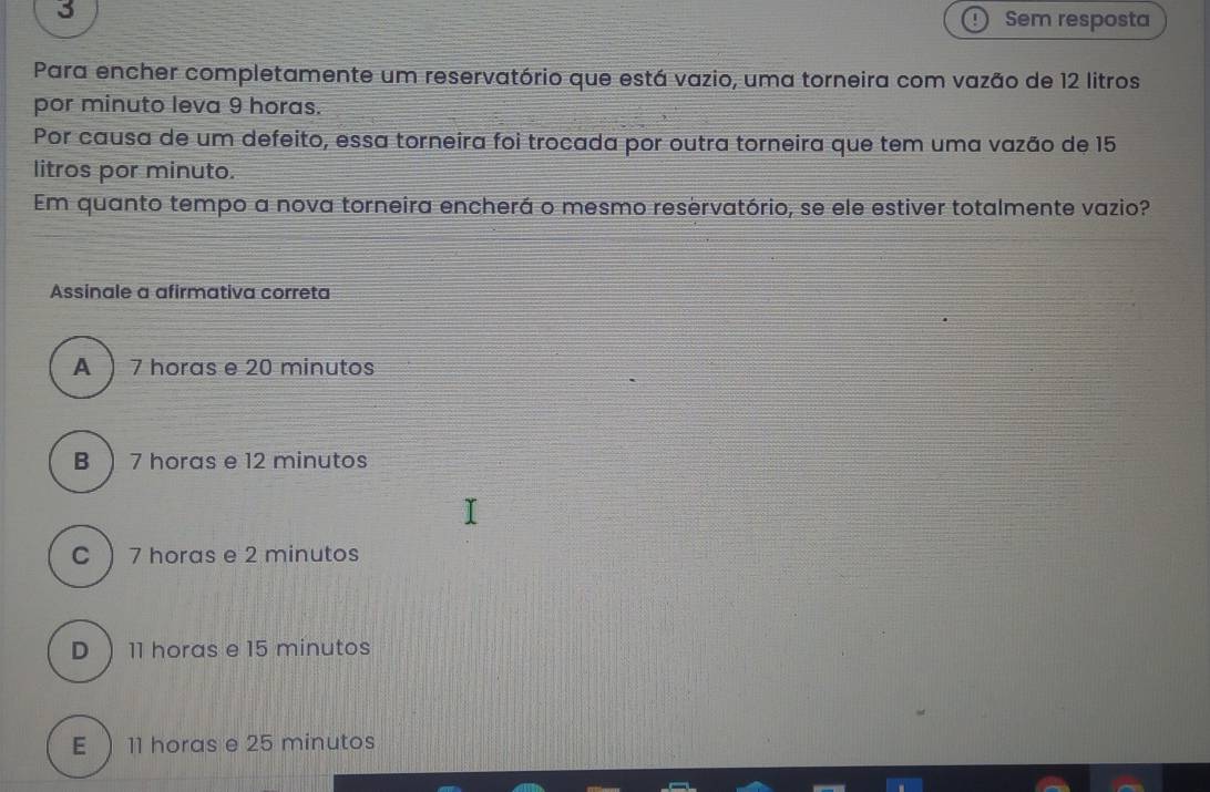 Sem resposta
Para encher completamente um reservatório que está vazio, uma torneira com vazão de 12 litros
por minuto leva 9 horas.
Por causa de um defeito, essa torneira foi trocada por outra torneira que tem uma vazão de 15
litros por minuto.
Em quanto tempo a nova torneira encherá o mesmo reservatório, se ele estiver totalmente vazio?
Assinale a afirmativa correta
A  7 horas e 20 minutos
B  7 horas e 12 minutos
C  7 horas e 2 minutos
D  11 horas e 15 minutos
E  11 horas e 25 minutos