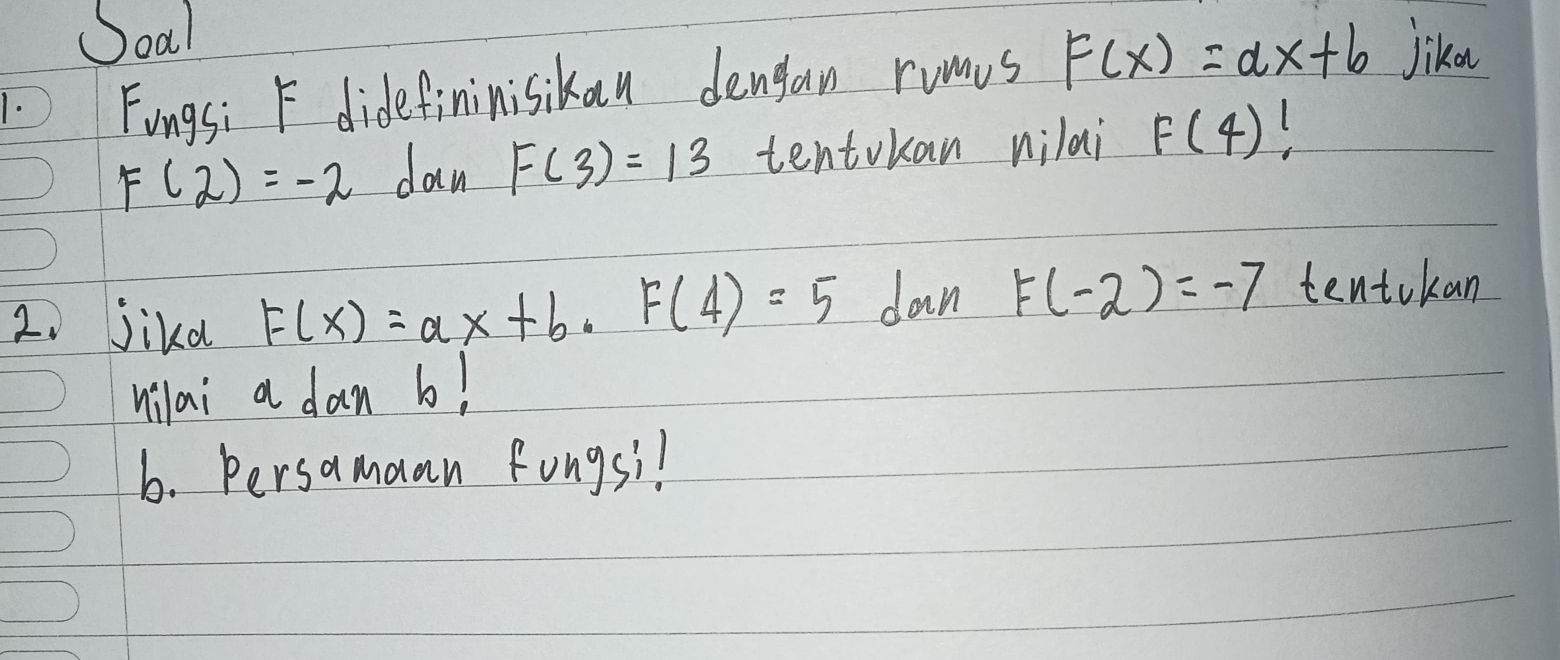 Soal 
1. Fingsi F didefininisikan dengan rums F(x)=ax+b Jika
F(2)=-2 dan F(3)=13 tentokan nilai F(4)
2、 jikd F(x)=ax+b, F(4)=5 dan F(-2)=-7 tentokan 
nilai a dan b! 
b. Persamaan Fongsil